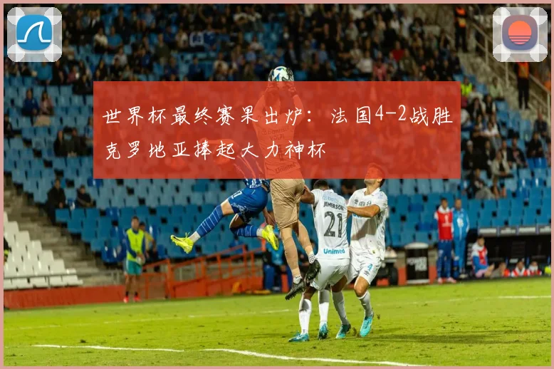 世界杯最终赛果出炉：法国4-2战胜克罗地亚捧起大力神杯