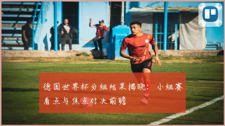 德国世界杯分组结果揭晓：小组赛看点与焦点对决前瞻