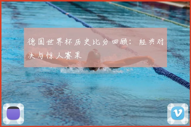 德国世界杯历史比分回顾：经典对决与惊人赛果