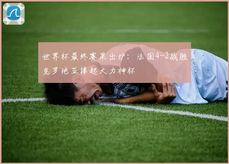 世界杯最终赛果出炉：法国4-2战胜克罗地亚捧起大力神杯