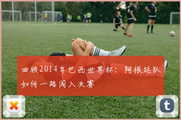 回顾2014年巴西世界杯：阿根廷队如何一路闯入决赛